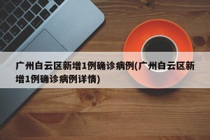 广州白云区新增1例确诊病例(广州白云区新增1例确诊病例详情)