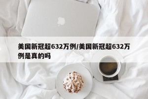 美国新冠超632万例/美国新冠超632万例是真的吗