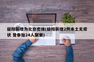 益阳新增为北京密接(益阳新增2例本土无症状 曾参加24人聚餐)