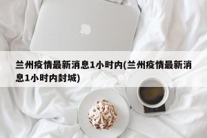 兰州疫情最新消息1小时内(兰州疫情最新消息1小时内封城)