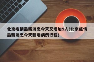 北京疫情最新消息今天又增加9人(北京疫情最新消息今天新增病例行程)