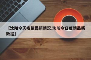 【沈阳今天疫情最新情况,沈阳今日疫情最新数据】