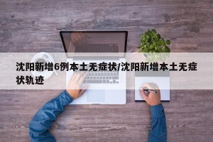 沈阳新增6例本土无症状/沈阳新增本土无症状轨迹