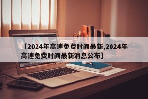 【2024年高速免费时间最新,2024年高速免费时间最新消息公布】