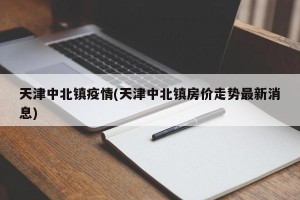天津中北镇疫情(天津中北镇房价走势最新消息)