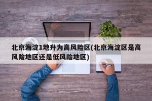 北京海淀1地升为高风险区(北京海淀区是高风险地区还是低风险地区)