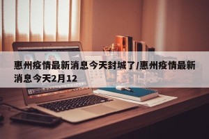 惠州疫情最新消息今天封城了/惠州疫情最新消息今天2月12