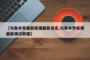 【乌鲁木齐最新疫情最新消息,乌鲁木齐疫情最新情况数据】