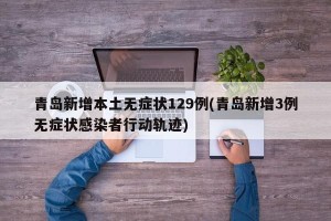 青岛新增本土无症状129例(青岛新增3例无症状感染者行动轨迹)