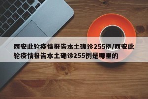 西安此轮疫情报告本土确诊255例/西安此轮疫情报告本土确诊255例是哪里的
