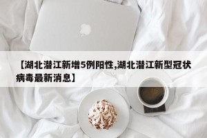 【湖北潜江新增5例阳性,湖北潜江新型冠状病毒最新消息】