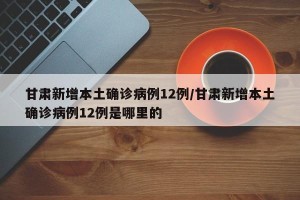 甘肃新增本土确诊病例12例/甘肃新增本土确诊病例12例是哪里的