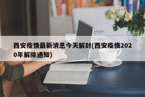 西安疫情最新消息今天解封(西安疫情2020年解除通知)
