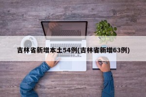 吉林省新增本土54例(吉林省新增63例)
