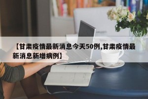 【甘肃疫情最新消息今天50例,甘肃疫情最新消息新增病例】