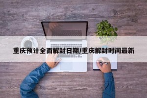 重庆预计全面解封日期/重庆解封时间最新