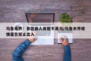 乌鲁木齐：各区县人员暂不离乌/乌鲁木齐疫情是否禁止出入