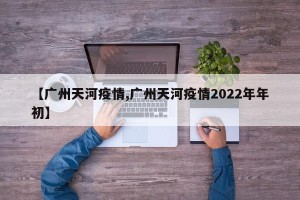 【广州天河疫情,广州天河疫情2022年年初】