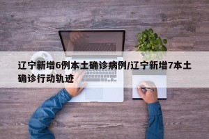辽宁新增6例本土确诊病例/辽宁新增7本土确诊行动轨迹