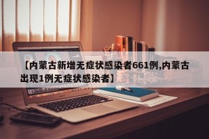 【内蒙古新增无症状感染者661例,内蒙古出现1例无症状感染者】