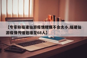 【专家称福建仙游疫情规模不会太小,福建仙游疫情传播链增至68人】