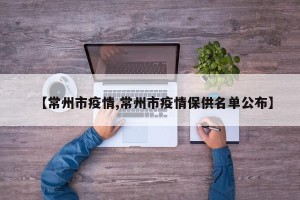 【常州市疫情,常州市疫情保供名单公布】