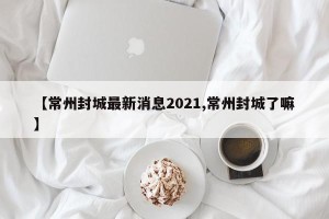 【常州封城最新消息2021,常州封城了嘛】
