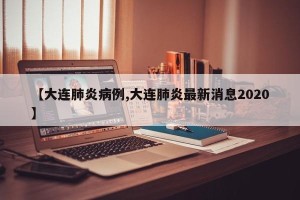 【大连肺炎病例,大连肺炎最新消息2020】