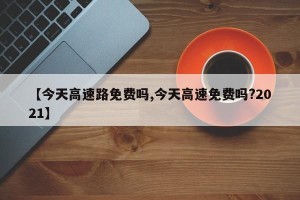 【今天高速路免费吗,今天高速免费吗?2021】