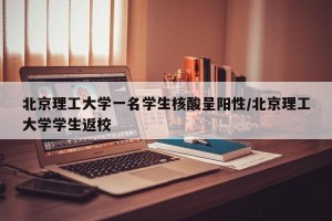 北京理工大学一名学生核酸呈阳性/北京理工大学学生返校