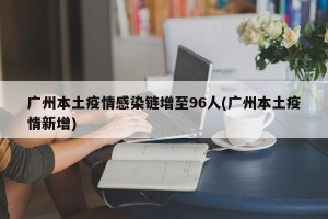 广州本土疫情感染链增至96人(广州本土疫情新增)