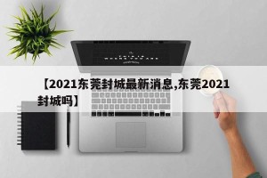 【2021东莞封城最新消息,东莞2021封城吗】