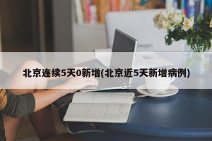 北京连续5天0新增(北京近5天新增病例)