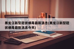 黑龙江新型冠状病毒最新消息(黑龙江新型冠状病毒最新消息今天)