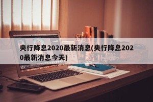 央行降息2020最新消息(央行降息2020最新消息今天)