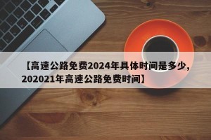 【高速公路免费2024年具体时间是多少,202021年高速公路免费时间】