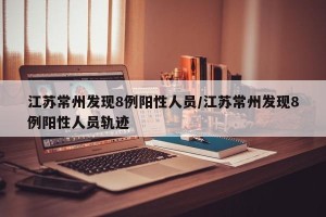 江苏常州发现8例阳性人员/江苏常州发现8例阳性人员轨迹