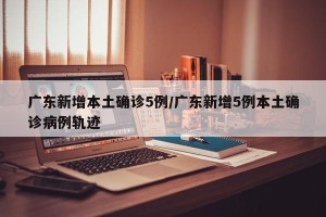 广东新增本土确诊5例/广东新增5例本土确诊病例轨迹