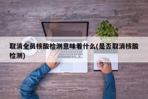 取消全员核酸检测意味着什么(是否取消核酸检测)