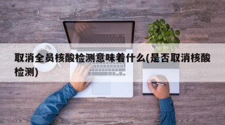 取消全员核酸检测意味着什么(是否取消核酸检测)