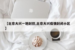 【北京大兴一地封控,北京大兴疫情封闭小区】