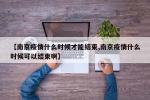 【南京疫情什么时候才能结束,南京疫情什么时候可以结束啊】