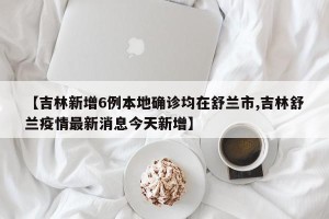 【吉林新增6例本地确诊均在舒兰市,吉林舒兰疫情最新消息今天新增】