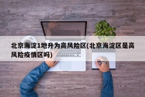 北京海淀1地升为高风险区(北京海淀区是高风险疫情区吗)