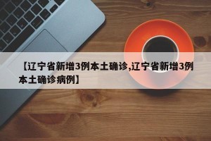 【辽宁省新增3例本土确诊,辽宁省新增3例本土确诊病例】