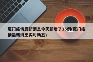 厦门疫情最新消息今天新增了15例(厦门疫情最新消息实时动态)