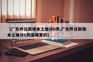 【广东昨日新增本土确诊6例,广东昨日新增本土确诊6例是哪里的】
