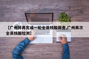 【广州将再完成一轮全员核酸筛查,广州再次全员核酸检测】