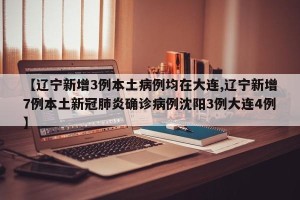 【辽宁新增3例本土病例均在大连,辽宁新增7例本土新冠肺炎确诊病例沈阳3例大连4例】