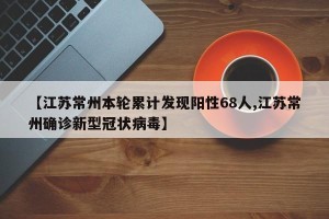 【江苏常州本轮累计发现阳性68人,江苏常州确诊新型冠状病毒】
